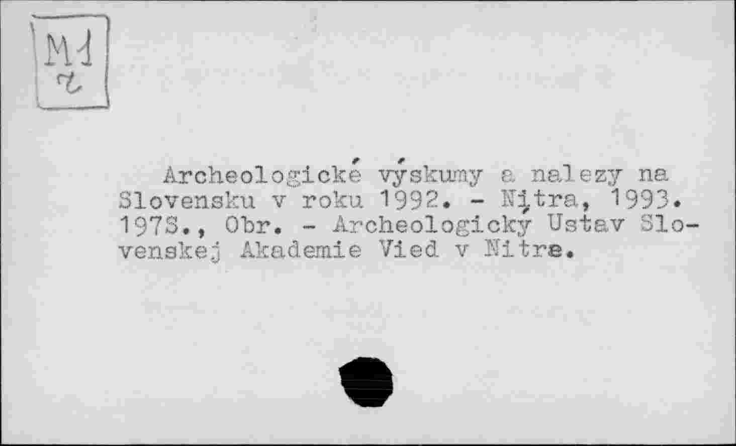 ﻿'ы
Archeologicke vyskumy a nalezy ne. Slovensku V roku 1992. - N^tra, 1993. 1973., Obr. - Archeologicky Ustav Slo-venskej Akademie Vied v Nitre.